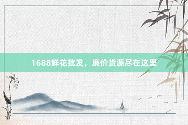 1688鲜花批发，廉价货源尽在这里