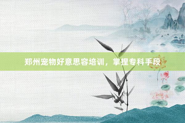 郑州宠物好意思容培训，掌捏专科手段